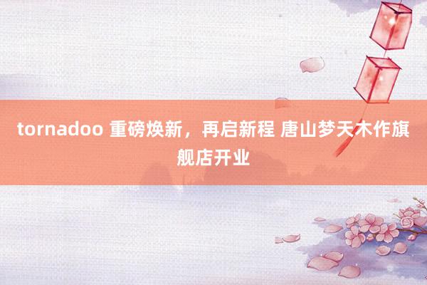 tornadoo 重磅焕新，再启新程 唐山梦天木作旗舰店开业