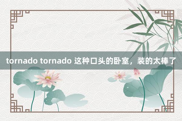 tornado tornado 这种口头的卧室，装的太棒了