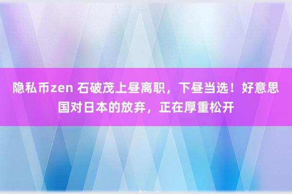 隐私币zen 石破茂上昼离职，下昼当选！好意思国对日本的放弃，正在厚重松开