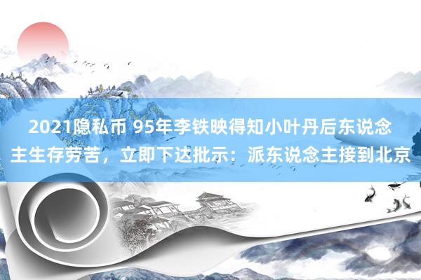 2021隐私币 95年李铁映得知小叶丹后东说念主生存劳苦，立即下达批示：派东说念主接到北京