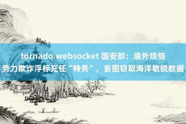 tornado websocket 国安部：境外烦恼势力欺诈浮标充任“特务”，妄图窃取海洋敏锐数据