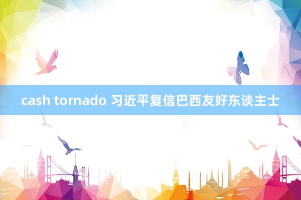 cash tornado 习近平复信巴西友好东谈主士